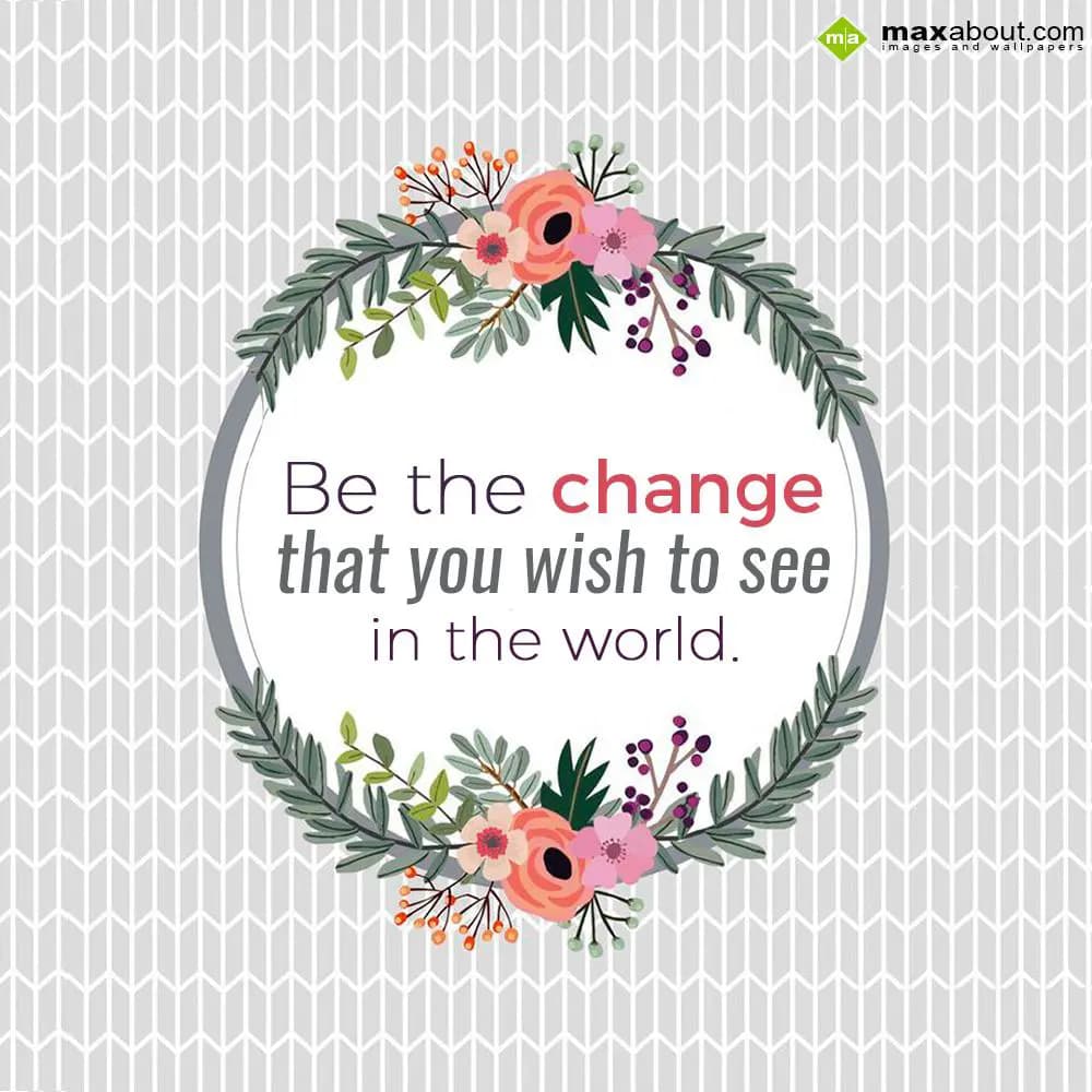 Be the change,
That you wish to see in the world.