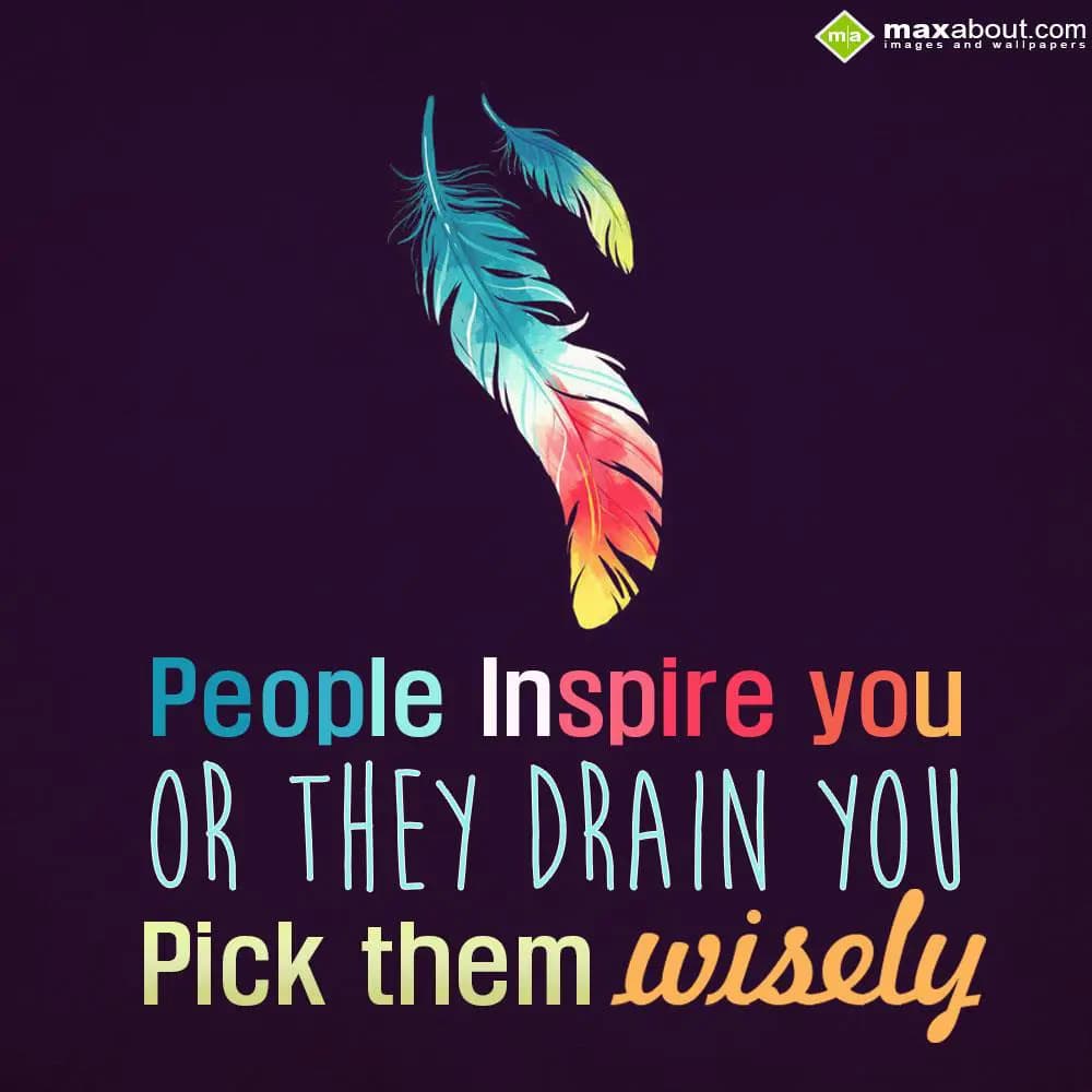 People inspire you, or they drain you. Pick them w
