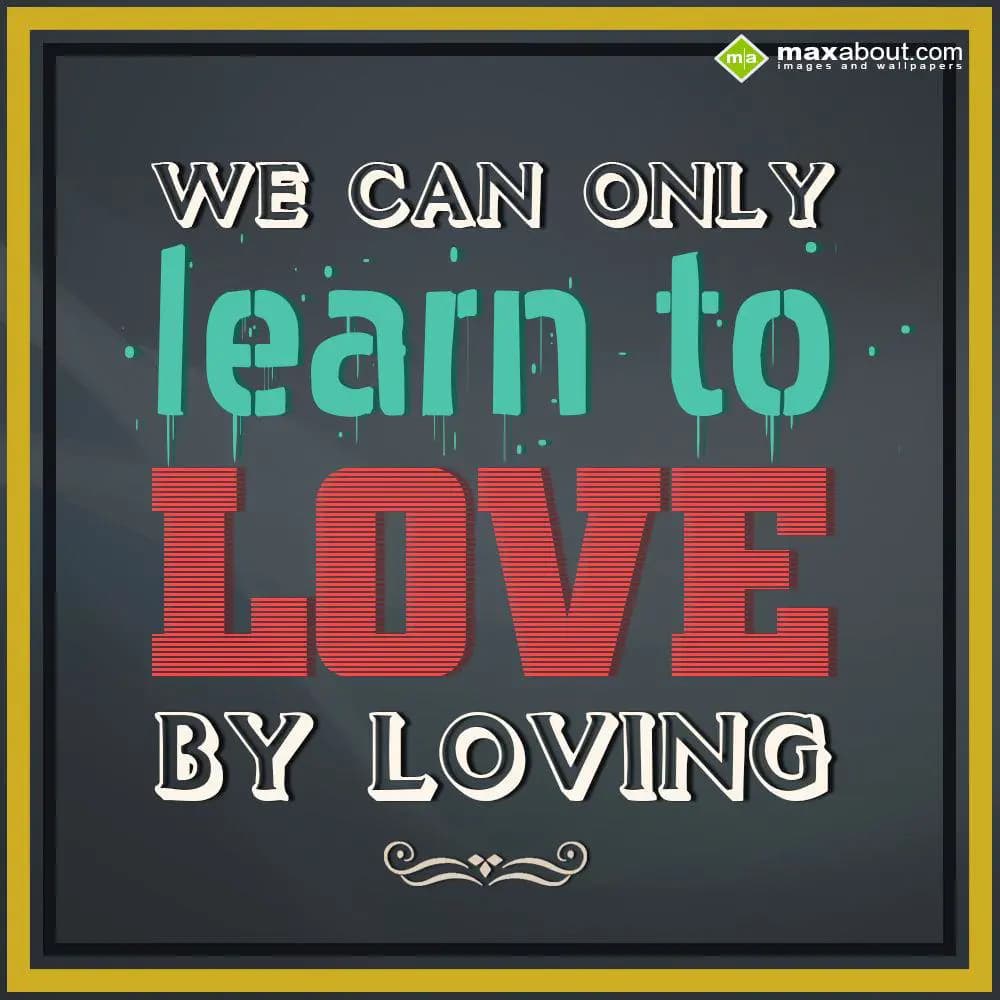 We can only learn to love by loving..